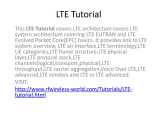 LTE Tutorial
This LTE Tutorial covers LTE architecture covers LTE
system architecture covering LTE EUTRAN and LTE
Evolved Packet Core(EPC) basics. It provides link to LTE
system overview, LTE air interface,LTE terminology,LTE
UE categories,LTE frame structure,LTE physical
layer,LTE protocol stack,LTE
channels(logical,transport,physical),LTE
throughput,LTE carrier aggregation,Voice Over LTE,LTE
advanced,LTE vendors and LTE vs LTE advanced.
VISIT:
http://www.rfwireless-world.com/Tutorials/LTE-
tutorial.html
 