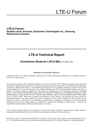 LTE-U Forum
LTE-U Forum:
Alcatel-Lucent, Ericsson, Qualcomm Technologies Inc., Samsung
Electronics & Verizon
LTE-U Technical Report
Coexistence Study for LTE-U SDLV1.0 (2015 -02)
Disclaimer and Copyright Notification
Copyright © 2015 LTE-U Forum Companies: Alcatel-Lucent, Ericsson, Qualcomm Technologies Inc., Samsung Electronics,
Verizon. All rights reserved.
This document provides initial information related to Long Term Evolution (LTE) technology operation using unlicensed
spectrum as a Supplemental Downlink to LTE technology operation using licensed spectrum. All information provided herein
is subject to change without notice. The information provided herein was considered technically accurate by the LTE-U
Forum Companies at the time the documents were initially published, but LTE-U Forum Companies disclaim and make no
guaranty or warranty, express or implied, as to the accuracy or completeness of any information contained or referenced
herein. LTE-U FORUM COMPANIES DISCLAIM ANY IMPLIED WARRANTY OF MERCHANTABILITY, NON-
INFRINGEMENT, OR FITNESS FOR ANY PARTICULAR PURPOSE, AND ALL SUCH INFORMATION IS PROVIDED
ON AN “AS-IS” BASIS. Other than as explicitly provided below, LTE-U Forum is not providing any licenses under any
intellectual property of any kind owned by any person (whether an LTE-U Forum Company or otherwise) that may be
necessary to access or utilize any of the information contained herein, including but not limited to any source materials
referenced herein, and any patents required to implement or develop any technology described herein. It shall be the
responsibility of the developer to obtain any such licenses, if necessary.
LTE-U Forum disclaims liability for any damages or losses of any nature whatsoever whether direct, indirect, special or
consequential resulting from the use of or reliance on any information contained or referenced herein.
Permission is given to reproduce this document in its entirety solely for the review, analysis, and implementation of LTE-
U. Use of this document for any other reasons without the permission of LTE-U Forum Companies is explicitly prohibited.
 