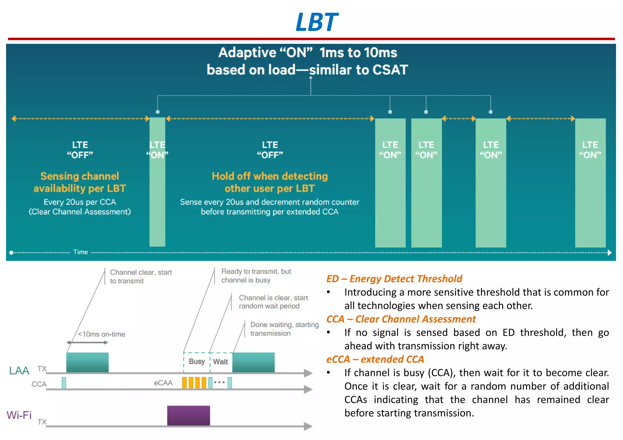 LBT
ED – Energy Detect Threshold
• Introducing a more sensitive threshold that is common for
all technologies when sensing each other.
CCA – Clear Channel Assessment
• If no signal is sensed based on ED threshold, then go
ahead with transmission right away.
eCCA – extended CCA
• If channel is busy (CCA), then wait for it to become clear.
Once it is clear, wait for a random number of additional
CCAs indicating that the channel has remained clear
before starting transmission.
 