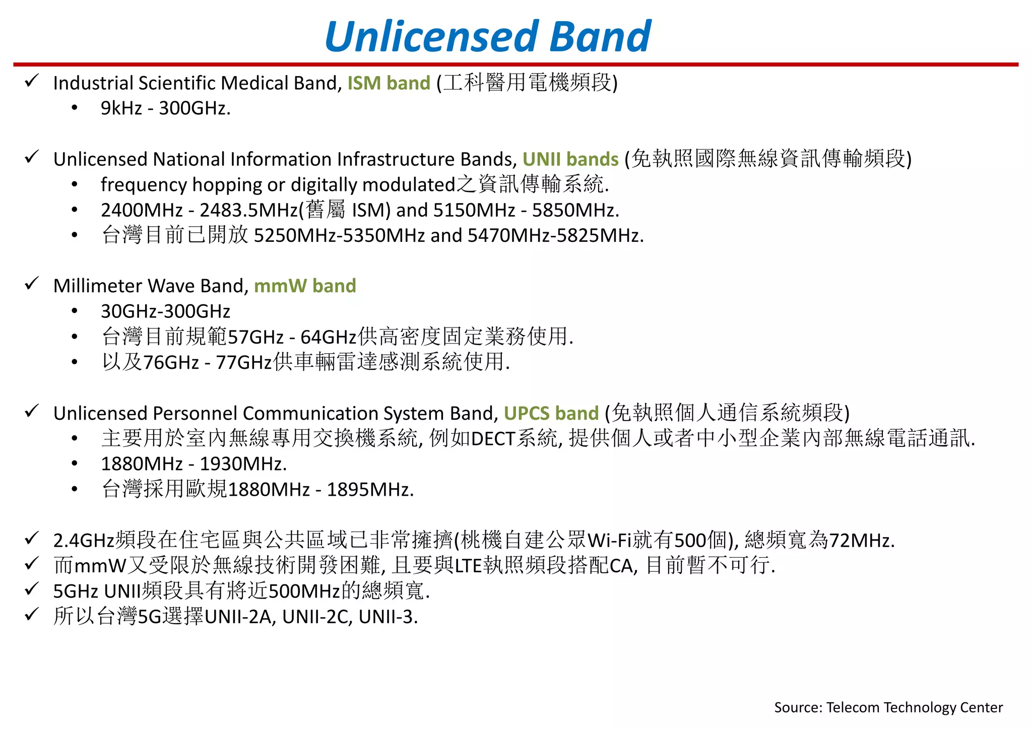 Unlicensed Band
Industrial Scientific Medical Band, ISM band (工科醫用電機頻段)
• 9kHz - 300GHz.
Unlicensed National Information Infrastructure Bands, UNII bands (免執照國際無線資訊傳輸頻段)
• frequency hopping or digitally modulated之資訊傳輸系統.
• 2400MHz - 2483.5MHz(舊屬 ISM) and 5150MHz - 5850MHz.
• 台灣目前已開放 5250MHz-5350MHz and 5470MHz-5825MHz.
Millimeter Wave Band, mmW band
• 30GHz-300GHz
• 台灣目前規範57GHz - 64GHz供高密度固定業務使用.
• 以及76GHz - 77GHz供車輛雷達感測系統使用.
Unlicensed Personnel Communication System Band, UPCS band (免執照個人通信系統頻段)
• 主要用於室內無線專用交換機系統, 例如DECT系統, 提供個人或者中小型企業內部無線電話通訊.
• 1880MHz - 1930MHz.
• 台灣採用歐規1880MHz - 1895MHz.
Source: Telecom Technology Center
2.4GHz頻段在住宅區與公共區域已非常擁擠(桃機自建公眾Wi-Fi就有500個), 總頻寬為72MHz.
而mmW又受限於無線技術開發困難, 且要與LTE執照頻段搭配CA, 目前暫不可行.
5GHz UNII頻段具有將近500MHz的總頻寬.
所以台灣5G選擇UNII-2A, UNII-2C, UNII-3.
 