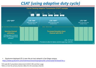 CSAT (using adaptive duty cycle)
1LTE reads Wi-Fi preamble to determine # of Wi-Fi APs and their usage.
220ms or more for primary channel, 100s of ms for secondary channel.
• Qualcomm deployed LTE-U over-the-air test network in San Diego campus
https://www.qualcomm.com/invention/research/projects/lte-unlicensed/r10-based-lte-u
LINE, FB VoIP
 