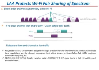 R10/11/12-based LTE-U cannot be adopted in Europe or Japan markets where there are additional unlicensed
band regulations, on the channel occupation limit often known as Listen-Before-Talk (LBT), minimum
bandwidth occupancy, etc.
像是日本原本就有的5G Doppler weather radar…所以3GPP才要放入study items in Rel-13 LAA(Licensed-
Assisted Access).
LAA Protects Wi-Fi Fair Sharing of Spectrum
1.
2.
 
