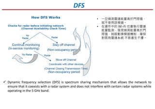 Dynamic frequency selection (DFS) is spectrum sharing mechanism that allows the network to
ensure that it coexists with a radar system and does not interfere with certain radar systems while
operating in the 5 GHz band.
DFS
• 一旦偵測雷達能量高於門限值，
就不使用該頻道。
• 在運作中的 Wi-Fi 也會執行雷達
能量監測，發現偵測能量高於門
限值，就啟動換頻道機制，確保
對既有雷達系統 不致產生干擾。
 