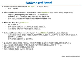 Unlicensed Band
Industrial Scientific Medical Band, ISM band (工科醫用電機頻段)
• 9kHz - 300GHz.
Unlicensed National Information Infrastructure Bands, UNII bands (免執照國際無線資訊傳輸頻段)
• frequency hopping or digitally modulated之資訊傳輸系統.
• 2400MHz - 2483.5MHz(舊屬 ISM) and 5150MHz - 5850MHz.
• 台灣目前已開放 5250MHz-5350MHz and 5470MHz-5825MHz.
Millimeter Wave Band, mmW band
• 30GHz-300GHz
• 台灣目前規範57GHz - 64GHz供高密度固定業務使用.
• 以及76GHz - 77GHz供車輛雷達感測系統使用.
Unlicensed Personnel Communication System Band, UPCS band (免執照個人通信系統頻段)
• 主要用於室內無線專用交換機系統, 例如DECT系統, 提供個人或者中小型企業內部無線電話通訊.
• 1880MHz - 1930MHz.
• 台灣採用歐規1880MHz - 1895MHz.
Source: Telecom Technology Center
2.4GHz頻段在住宅區與公共區域已非常擁擠(桃機自建公眾Wi-Fi就有500個), 總頻寬為72MHz.
而mmW又受限於無線技術開發困難, 且要與LTE執照頻段搭配CA, 目前暫不可行.
5GHz UNII頻段具有將近500MHz的總頻寬.
所以台灣5G選擇UNII-2A, UNII-2C, UNII-3.
 