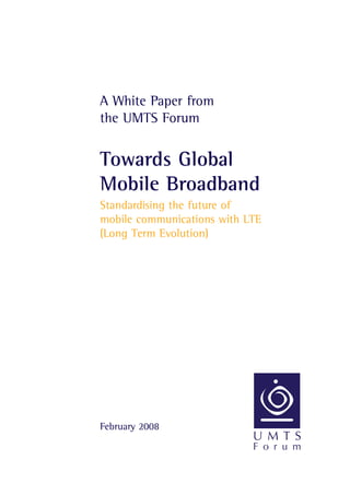 A White Paper from
the UMTS Forum
Towards Global
Mobile Broadband
Standardising the future of
mobile communications with LTE
(Long Term Evolution)
February 2008
 