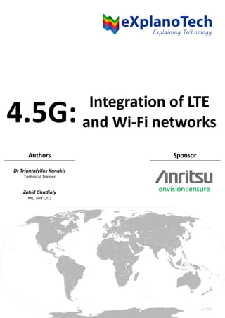 Integration of LTE
and Wi-Fi networks
Authors Sponsor
Dr Triantafyllos Kanakis
Technical Trainer
Zahid Ghadialy
MD and CTO
4.5G:
v 1.0.0
 