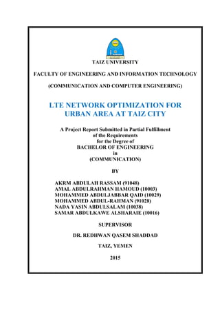 TAIZ UNIVERSITY
FACULTY OF ENGINEERING AND INFORMATION TECHNOLOGY
(COMMUNICATION AND COMPUTER ENGINEERING)
LTE NETWORK OPTIMIZATION FOR
URBAN AREA AT TAIZ CITY
A Project Report Submitted in Partial Fulfillment
of the Requirements
for the Degree of
BACHELOR OF ENGINEERING
in
(COMMUNICATION)
BY
AKRM ABDULAH RASSAM (91048)
AMAL ABDULRAHMAN HAMOUD (10003)
MOHAMMED ABDULJABBAR QAID (10029)
MOHAMMED ABDUL-RAHMAN (91028)
NADA YASIN ABDULSALAM (10038)
SAMAR ABDULKAWE ALSHARAIE (10016)
SUPERVISOR
DR. REDHWAN QASEM SHADDAD
TAIZ, YEMEN
2015
 