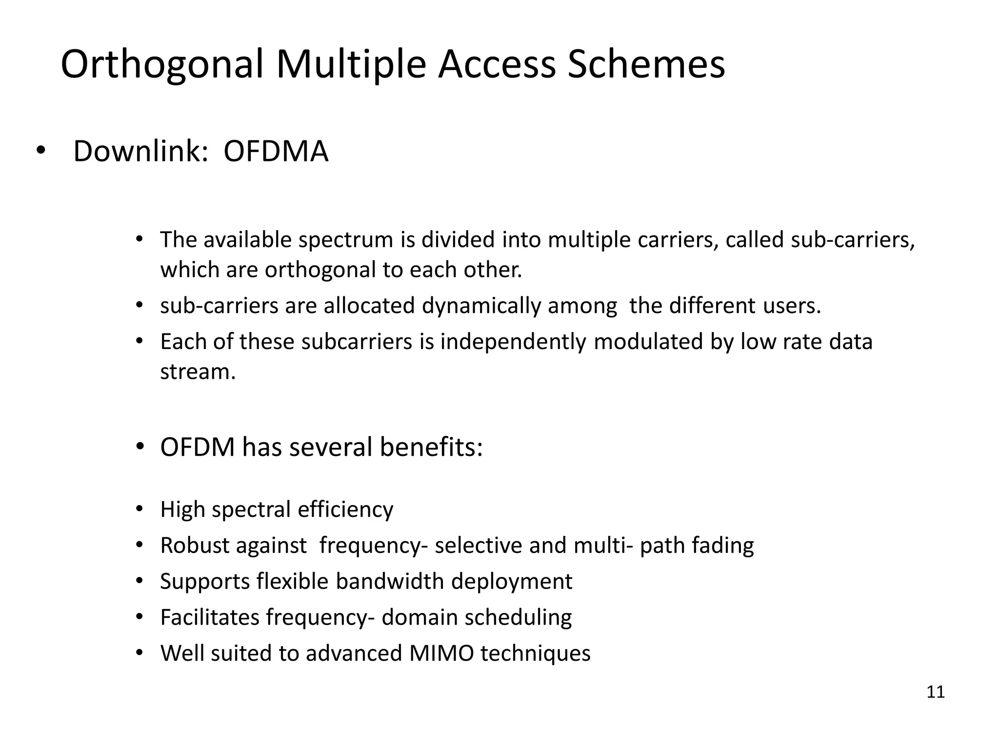 Orthogonal Multiple Access Schemes
• Downlink: OFDMA
• The available spectrum is divided into multiple carriers, called sub-carriers,
which are orthogonal to each other.
• sub-carriers are allocated dynamically among the different users.
• Each of these subcarriers is independently modulated by low rate data
stream.

• OFDM has several benefits:
•
•
•
•
•

High spectral efficiency
Robust against frequency- selective and multi- path fading
Supports flexible bandwidth deployment
Facilitates frequency- domain scheduling
Well suited to advanced MIMO techniques
11

 