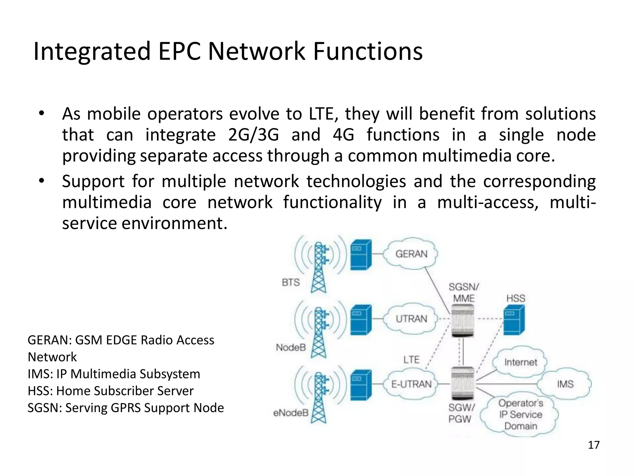 Integrated EPC Network Functions
• As mobile operators evolve to LTE, they will benefit from solutions
that can integrate 2G/3G and 4G functions in a single node
providing separate access through a common multimedia core.
• Support for multiple network technologies and the corresponding
multimedia core network functionality in a multi-access, multiservice environment.

GERAN: GSM EDGE Radio Access
Network
IMS: IP Multimedia Subsystem
HSS: Home Subscriber Server
SGSN: Serving GPRS Support Node
17

 