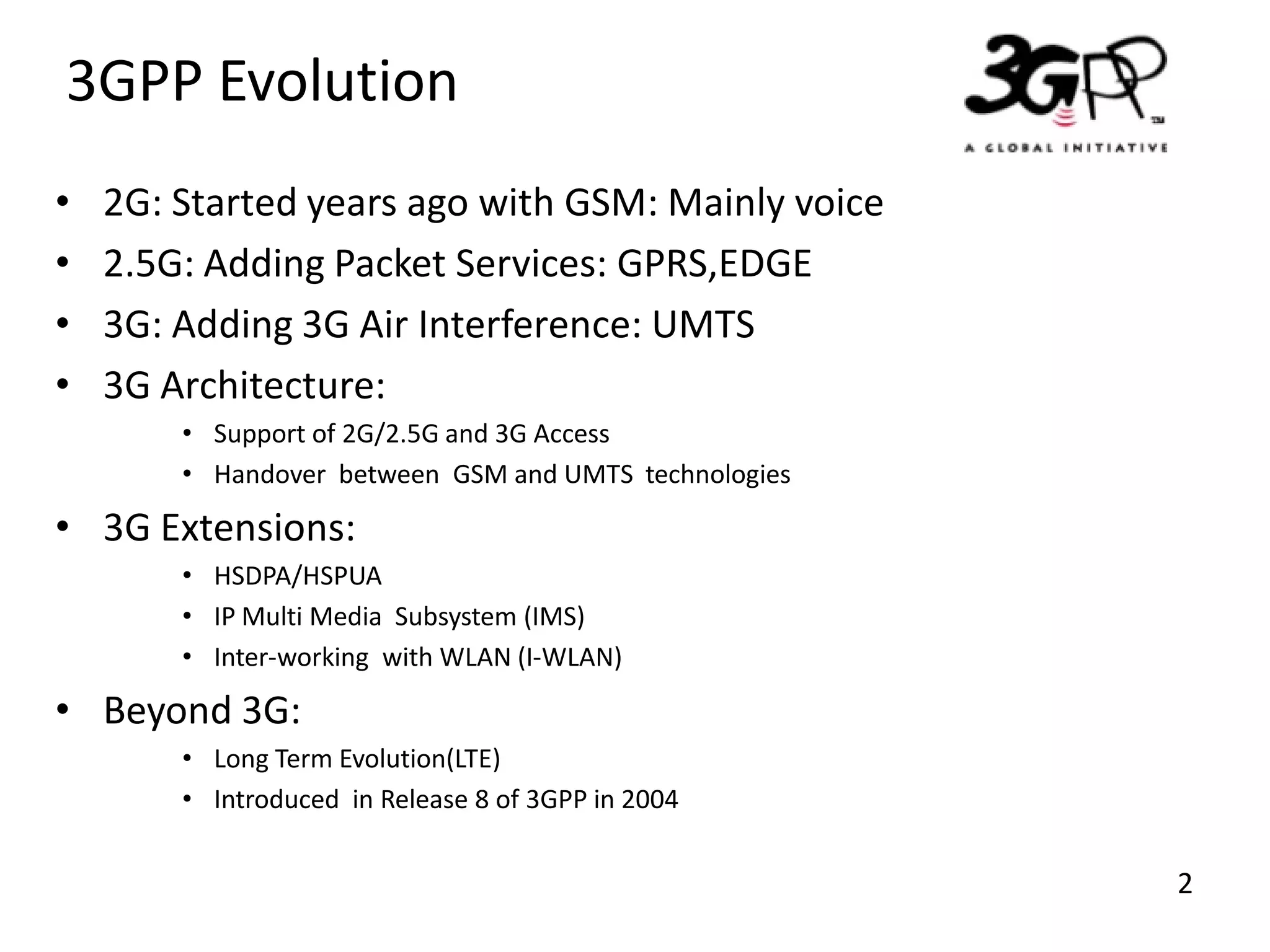 3GPP Evolution
•
•
•
•

2G: Started years ago with GSM: Mainly voice
2.5G: Adding Packet Services: GPRS,EDGE
3G: Adding 3G Air Interference: UMTS
3G Architecture:
• Support of 2G/2.5G and 3G Access
• Handover between GSM and UMTS technologies

• 3G Extensions:
• HSDPA/HSPUA
• IP Multi Media Subsystem (IMS)
• Inter-working with WLAN (I-WLAN)

• Beyond 3G:
• Long Term Evolution(LTE)
• Introduced in Release 8 of 3GPP in 2004

2

 