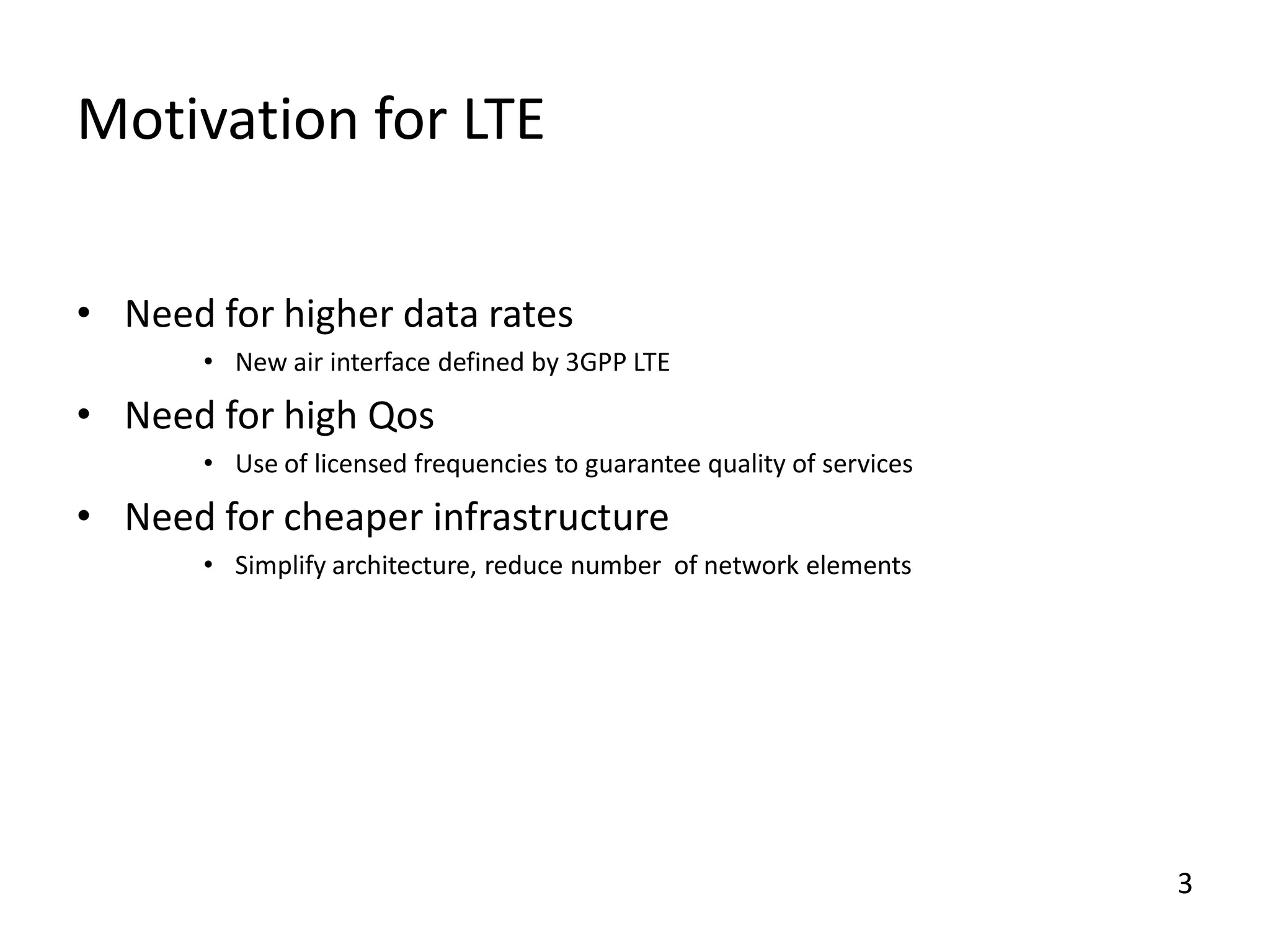 Motivation for LTE
• Need for higher data rates
• New air interface defined by 3GPP LTE

• Need for high Qos
• Use of licensed frequencies to guarantee quality of services

• Need for cheaper infrastructure
• Simplify architecture, reduce number of network elements

3

 