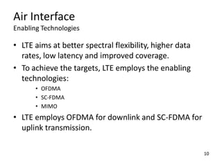 Air Interface
Enabling Technologies

• LTE aims at better spectral flexibility, higher data
rates, low latency and improved coverage.
• To achieve the targets, LTE employs the enabling
technologies:
• OFDMA
• SC-FDMA
• MIMO

• LTE employs OFDMA for downlink and SC-FDMA for
uplink transmission.
10

 