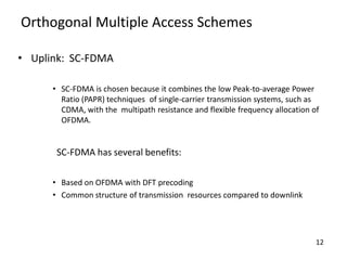 Orthogonal Multiple Access Schemes
• Uplink: SC-FDMA
• SC-FDMA is chosen because it combines the low Peak-to-average Power
Ratio (PAPR) techniques of single-carrier transmission systems, such as
CDMA, with the multipath resistance and flexible frequency allocation of
OFDMA.

SC-FDMA has several benefits:
• Based on OFDMA with DFT precoding
• Common structure of transmission resources compared to downlink

12

 
