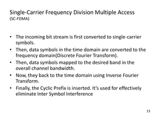 Single-Carrier Frequency Division Multiple Access
(SC-FDMA)

• The incoming bit stream is first converted to single-carrier
symbols.
• Then, data symbols in the time domain are converted to the
frequency domain(Discrete Fourier Transform).
• Then, data symbols mapped to the desired band in the
overall channel bandwidth.
• Now, they back to the time domain using Inverse Fourier
Transform.
• Finally, the Cyclic Prefix is inserted. It’s used for effectively
eliminate Inter Symbol Interference
13

 