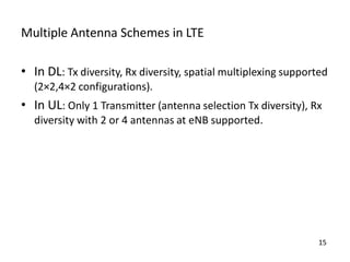 Multiple Antenna Schemes in LTE
• In DL: Tx diversity, Rx diversity, spatial multiplexing supported
(2×2,4×2 configurations).

• In UL: Only 1 Transmitter (antenna selection Tx diversity), Rx
diversity with 2 or 4 antennas at eNB supported.

15

 
