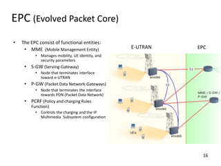 EPC (Evolved Packet Core)
•

The EPC consist of functional entities:
• MME (Mobile Management Entity)

E-UTRAN

EPC

• Manages mobility, UE identity, and
security parameters

• S-GW (Serving-Gateway)
• Node that terminates interface
toward e-UTRAN

• P-GW (Packet Data Network-Gateways)
• Node that terminates the interface
towards PDN (Packet Data Network)

• PCRF (Policy and charging Rules
Function)
• Controls the charging and the IP
Multimedia Subsystem configuration

16

 