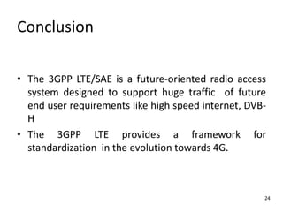 Conclusion
• The 3GPP LTE/SAE is a future-oriented radio access
system designed to support huge traffic of future
end user requirements like high speed internet, DVBH
• The 3GPP LTE provides a framework for
standardization in the evolution towards 4G.

24

 