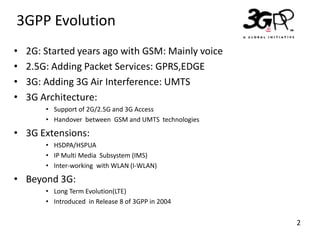 3GPP Evolution
•
•
•
•

2G: Started years ago with GSM: Mainly voice
2.5G: Adding Packet Services: GPRS,EDGE
3G: Adding 3G Air Interference: UMTS
3G Architecture:
• Support of 2G/2.5G and 3G Access
• Handover between GSM and UMTS technologies

• 3G Extensions:
• HSDPA/HSPUA
• IP Multi Media Subsystem (IMS)
• Inter-working with WLAN (I-WLAN)

• Beyond 3G:
• Long Term Evolution(LTE)
• Introduced in Release 8 of 3GPP in 2004

2

 