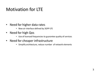 Motivation for LTE
• Need for higher data rates
• New air interface defined by 3GPP LTE

• Need for high Qos
• Use of licensed frequencies to guarantee quality of services

• Need for cheaper infrastructure
• Simplify architecture, reduce number of network elements

3

 