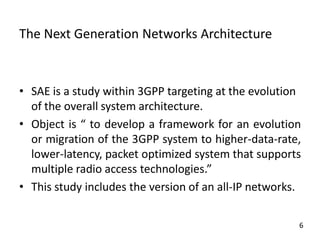 The Next Generation Networks Architecture

• SAE is a study within 3GPP targeting at the evolution
of the overall system architecture.
• Object is “ to develop a framework for an evolution
or migration of the 3GPP system to higher-data-rate,
lower-latency, packet optimized system that supports
multiple radio access technologies.”
• This study includes the version of an all-IP networks.
6

 