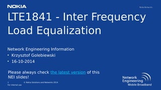 1
For internal use
© Nokia Solutions and Networks 2014
LTE1841 - Inter Frequency
Load Equalization
Network Engineering Information
• Krzysztof Golebiewski
• 16-10-2014
Please always check the latest version of this
NEI slides!
 