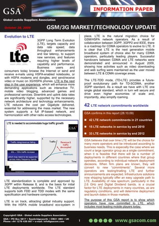 INFORMATION PAPER


October 28, 2009


Evolution to LTE                                            place, LTE is the natural migration choice for
                          3GPP Long Term Evolution          GSM/HSPA network operators. As a result of
                          (LTE), targets capacity and       collaboration between 3GPP, 3GPP2 and IEEE, there
                          data rate speed, data             is a roadmap for CDMA operators to evolve to LTE. It
                          throughput enhancements           is clear that LTE is the next generation mobile
                          and low latency, to support       broadband system of choice also for many CDMA
                          new services, and features        operators, particularly leading players. Successful
                          requiring higher levels of        handovers between CDMA and LTE networks were
                          capability and performance.       demonstrated and announced in August 2009,
                          Business      users     and       showing how activities such as video downloading
consumers today browse the Internet or send and             and web surfing were maintained as the user moved
receive e-mails using HSPA-enabled notebooks, or            between LTE & CDMA coverage areas.
with HSPA modems and dongles, and send/receive
video or music on 3G/HSPA phones. LTE is the next           The LTE-TDD mode, (TD-LTE) provides a future-
step in the user experience, which will enhance more        proof evolutionary path for TD-SCDMA, another
demanding applications such as interactive TV,              3GPP standard. As a result we have with LTE one
mobile video blogging, advanced games and                   single global standard, which in turn will secure and
professional services. Downlink and uplink data rates       drive even higher economies of scale and,
are significantly higher, supported by the necessary        importantly, also simplify roaming.
network architecture and technology enhancements.
LTE reduces the cost per Gigabyte delivered,                42 LTE network commitments worldwide
essential for addressing the mass market. The new
system supports a full IP-based network, and
                                                            GSA confirms in this report (28.10.09)
harmonization with other radio access technologies.
                                                               42 LTE network commitments in 21 countries

                                                               15 LTE networks in service by end 2010

                                                               33 LTE networks in service by end 2012

                                                            GSA believes that over time LTE will be the choice for
                                                            many more operators and be introduced according to
                                                            business needs. This is especially the case where we
                                                            count a large operator group as a single commitment,
                                                            when it is feasible that there will be a number of
                                                            deployments in different countries where that group
                                                            operates, according to individual network deployment
                                                            decisions. When firm plans are known, they will
                                                            convert to new “commitments”. Several more
                                                            operators are testing/trialling LTE and further
                                                            announcements are expected. Infrastructure solutions
                                                            now shipping typically offer an easy upgrade path to
LTE standardization is complete and approved by             LTE. Availability of new spectrum, particularly in the
3GPP within Release 8, and is the basis for initial         2.6 GHz and Digital Dividend bands, is a crucial
LTE deployments worldwide. The LTE standard                 factor for LTE deployments in many countries, as are
supports both FDD and TDD modes with the same               regulatory conditions, and will determine deployment
specification and hardware components.                      and launch dates in those markets.
                                                            The purpose of this GSA report is to show which
LTE is on track, attracting global industry support.
                                                            operators have now committed to LTE, which
With the HSPA mobile broadband eco-system in
                                                            includes most leading mobile players today.



                                                        1
 