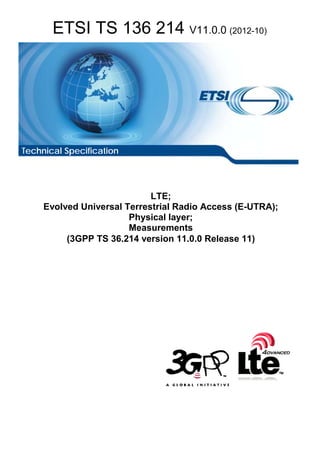 ETSI TS 136 214 V11.0.0 (2012-10)
LTE;
Evolved Universal Terrestrial Radio Access (E-UTRA);
Physical layer;
Measurements
(3GPP TS 36.214 version 11.0.0 Release 11)
Technical Specification
 