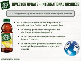 23
LIIT is taking preliminary steps forward to prepare itself for global expansion
• LIIT is in discussion with distributor partners in
Australia and New Zealand, with three objectives:
 To develop global brand management and
distributor relationship capability
 To test the product and supply chain capability
in non-US markets
 To network with global distributors to allow
meaningful expansion beyond initial test
markets
 