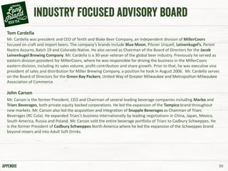 30
Tom Cardella
Mr. Cardella was president and CEO of Tenth and Blake Beer Company, an independent division of MillerCoors
focused on craft and import beers. The company’s brands include Blue Moon, Pilsner Urquell, Leinenkugel’s, Peroni
Nastro Azzurro, Batch 19 and Colorado Native. He also served as Chairman of the Board of Directors for the Jacob
Leinenkugel Brewing Company. Mr. Cardella is a 30-year veteran of the global beer industry. Previously he served as
eastern division president for MillerCoors, where he was responsible for driving the business in the MillerCoors
eastern division, including its sales volume, profit contribution and share growth. Prior to that, he was executive vice
president of sales and distribution for Miller Brewing Company, a position he took in August 2006. Mr. Cardella serves
on the Board of Directors for the Green Bay Packers, United Way of Greater Milwaukee and Metropolitan Milwaukee
Association of Commerce.
John Carson
Mr. Carson is the former President, CEO and Chairman of several leading beverage companies including Marbo and
Triarc Beverages, both private equity backed corporations. He led the expansion of the Tampico brand throughout
new markets. Mr. Carson also led the acquisition and integration of Snapple Beverages as Chairman of Triarc
Beverages (RC Cola). He expanded Triarc’s business internationally by leading negotiations in China, Japan, Mexico,
South America, Russia and Poland. Mr. Carson sold the entire beverage portfolio of Triarc to Cadbury Schweppes. He
is the former President of Cadbury Schweppes North America where he led the expansion of the Schweppes brand
beyond mixers and into Adult Soft Drinks.
 