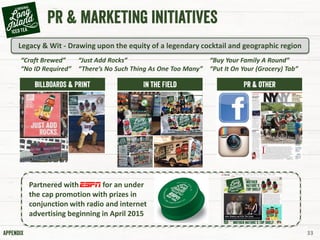 Partnered with for an under
the cap promotion with prizes in
conjunction with radio and internet
advertising beginning in April 2015
“Craft Brewed”
“No ID Required”
“Just Add Rocks”
“There’s No Such Thing As One Too Many”
33
Legacy & Wit - Drawing upon the equity of a legendary cocktail and geographic region
“Buy Your Family A Round”
“Put It On Your (Grocery) Tab”
 