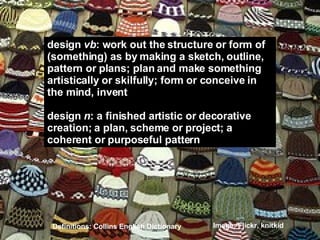 design  vb : work out the structure or form of  (something) as by making a sketch, outline, pattern or plans; plan and make something artistically or skilfully; form or conceive in the mind, invent design  n : a finished artistic or decorative creation; a plan, scheme or project; a coherent or purposeful pattern Definitions: Collins English Dictionary Image: Flickr, knitkid 