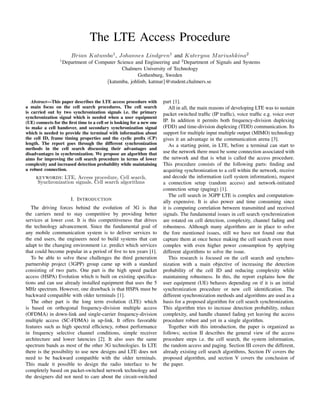 The LTE Access Procedure
                        Brian Katumba1 , Johannes Lindgren1 and Kateryna M ariushkina2
                 1
                     Department of Computer Science and Engineering and 2 Department of Signals and Systems
                                              Chalmers University of Technology
                                                     Gothenburg, Sweden
                                       {katumba, johlinb, katmar}@student.chalmers.se


   Abstract—This paper describes the LTE access procedure with          part [1].
a main focus on the cell search procedures. The cell search                All in all, the main reasons of developing LTE was to sustain
is carried out by two synchronization signals i.e. the primary          packet switched trafﬁc (IP trafﬁc), voice trafﬁc e.g. voice over
synchronization signal which is needed when a user equipment
(UE) connects for the ﬁrst time to a cell or is looking for a new one   IP. In addition it permits both frequency-division duplexing
to make a cell handover, and secondary synchronization signal           (FDD) and time-division duplexing (TDD) communication. Its
which is needed to provide the terminal with information about          support for multiple input multiple output (MIMO) technology
the cell ID, frame timing properties and the cyclic preﬁx (CP)          gives it an advantage in the communication arena [3].
length. The report goes through the different synchronization              As a starting point, in LTE, before a terminal can start to
methods in the cell search discussing their advantages and
disadvantages in synchronization. We propose an algorithm that          use the network there must be some connection associated with
aims for improving the cell search procedure in terms of lower          the network and that is what is called the access procedure.
complexity and increased detection probability while maintaining        This procedure consists of the following parts: ﬁnding and
a robust connection.                                                    acquiring synchronization to a cell within the network, receive
     KEYWORDS :  LTE, Access procedure, Cell search,                    and decode the information (cell system information), request
      Synchronization signals, Cell search algorithms                   a connection setup (random access) and network-initiated
                                                                        connection setup (paging) [1].
                                                                           The cell search in 3GPP LTE is complex and computation-
                        I. I NTRODUCTION                                ally expensive. It is also power and time consuming since
   The driving forces behind the evolution of 3G is that                it is computing correlation between transmitted and received
the carriers need to stay competitive by providing better               signals. The fundamental issues in cell search synchronization
services at lower cost. It is this competitiveness that drives          are rotated on cell detection, complexity, channel fading and
the technology advancement. Since the fundamental goal of               robustness. Although many algorithms are in place to solve
any mobile communication system is to deliver services to               the fore mentioned issues, still we have not found one that
the end users, the engineers need to build systems that can             capture them at once hence making the cell search even more
adapt to the changing environment i.e. predict which services           complex with even higher power consumption by applying
that could become popular in a period of ﬁve to ten years [1].          different algorithms to solve the issue.
   To be able to solve these challenges the third generation               This research is focused on the cell search and synchro-
partnership project (3GPP) group came up with a standard                nization with a main objective of increasing the detection
consisting of two parts. One part is the high speed packet              probability of the cell ID and reducing complexity while
access (HSPA) Evolution which is built on existing speciﬁca-            maintaining robustness. In this, the report explains how the
tions and can use already installed equipment that uses the 5           user equipment (UE) behaves depending on if it is an initial
MHz spectrum. However, one drawback is that HSPA must be                synchronization procedure or new cell identiﬁcation. The
backward compatible with older terminals [1].                           different synchronization methods and algorithms are used as a
   The other part is the long term evolution (LTE) which                basis for a proposed algorithm for cell search synchronization.
is based on orthogonal frequency-division multiple access               This algorithm tries to increase detection probability, reduce
(OFDMA) in down-link and single-carrier frequency-division              complexity, and handle channel fading yet leaving the access
multiple access (SC-FDMA) in up-link. It offers favorable               procedure robust and yet in a single algorithm.
features such as high spectral efﬁciency, robust performance               Together with this introduction, the paper is organized as
in frequency selective channel conditions, simple receiver              follows; section II describes the general view of the access
architecture and lower latencies [2]. It also uses the same             procedure steps i.e. the cell search, the system information,
spectrum bands as most of the other 3G technologies. In LTE             the random access and paging. Section III covers the different,
there is the possibility to use new designs and LTE does not            already existing cell search algorithms, Section IV covers the
need to be backward compatible with the older terminals.                proposed algorithm, and section V covers the conclusion of
This made it possible to design the radio interface to be               the paper.
completely based on packet-switched network technology and
the designers did not need to care about the circuit-switched
 