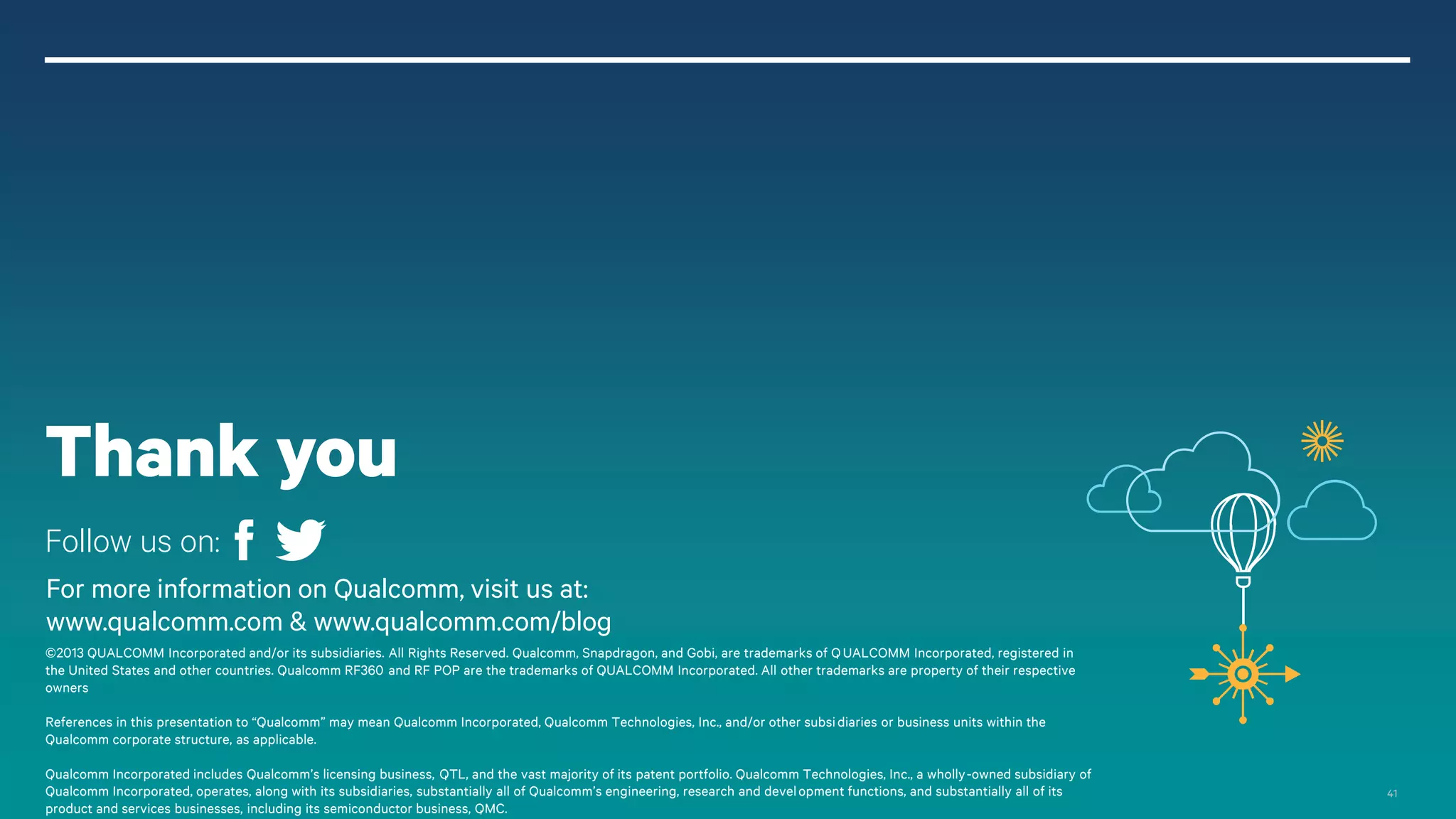 Thank you
Follow us on:
For more information on Qualcomm, visit us at:
www.qualcomm.com & www.qualcomm.com/blog
©2013 QUALCOMM Incorporated and/or its subsidiaries. All Rights Reserved. Qualcomm, Snapdragon, and Gobi, are trademarks of Q UALCOMM Incorporated, registered in
the United States and other countries. Qualcomm RF360 and RF POP are the trademarks of QUALCOMM Incorporated. All other trademarks are property of their respective
owners
References in this presentation to “Qualcomm” may mean Qualcomm Incorporated, Qualcomm Technologies, Inc., and/or other subsi diaries or business units within the
Qualcomm corporate structure, as applicable.
Qualcomm Incorporated includes Qualcomm’s licensing business, QTL, and the vast majority of its patent portfolio. Qualcomm Technologies, Inc., a wholly-owned subsidiary of
Qualcomm Incorporated, operates, along with its subsidiaries, substantially all of Qualcomm’s engineering, research and devel opment functions, and substantially all of its
product and services businesses, including its semiconductor business, QMC.

41

 