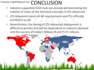 chaitanya.singh87@gmail.com
                              CONCLUSION
     • Industry-supported field trials are already demonstrating the
       viability of many of the technical concepts in LTE-Advanced.
     • LTE-Advanced meets all 4G requirements and ITU officially
       certified it as 4G.
     • Nevertheless, the timing of LTE-Advanced deployment is
       difficult to predict and will be dependent on industry demand
       and the success of today’s Release 8 and 9 LTE rollouts.
 