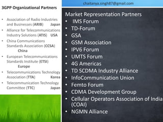 chaitanya.singh87@gmail.com
3GPP Organizational Partners
                                     Market Representation Partners
• Association of Radio Industries
  and Businesses (ARIB)      Japan
                                     • IMS Forum
• Alliance for Telecommunications    • TD-Forum
  Industry Solutions (ATIS) USA      • GSA
• China Communications
  Standards Association (CCSA)
                                     • GSM Association
         China                       • IPV6 Forum
• European Telecommunications        • UMTS Forum
  Standards Institute (ETSI)
         Europe
                                     • 4G Americas
• Telecommunications Technology      • TD SCDMA Industry Alliance
  Association (TTA)          Korea   • InfoCommunication Union
• Telecommunication Technology
  Committee (TTC)            Japan
                                     • Femto Forum
                                     • CDMA Development Group
                                     • Cellular Operators Association of India
                                       (COAI)
                                     • NGMN Alliance
 