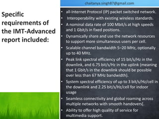 chaitanya.singh87@gmail.com

                   • all-Internet Protocol (IP) packet switched network.
Specific           • Interoperability with existing wireless standards.
requirements of    • A nominal data rate of 100 Mbit/s at high speeds
                     and 1 Gbit/s in fixed positions.
the IMT-Advanced
                   • Dynamically share and use the network resources
report included:     to support more simultaneous users per cell.
                   • Scalable channel bandwidth 5–20 MHz, optionally
                     up to 40 MHz.
                   • Peak link spectral efficiency of 15 bit/s/Hz in the
                     downlink, and 6.75 bit/s/Hz in the uplink (meaning
                     that 1 Gbit/s in the downlink should be possible
                     over less than 67 MHz bandwidth).
                   • System spectral efficiency of up to 3 bit/s/Hz/cell in
                     the downlink and 2.25 bit/s/Hz/cell for indoor
                     usage
                   • Seamless connectivity and global roaming across
                     multiple networks with smooth handovers[.
                   • Ability to offer high quality of service for
                     multimedia support.
 