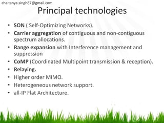 chaitanya.singh87@gmail.com

                   Principal technologies
   • SON ( Self-Optimizing Networks).
   • Carrier aggregation of contiguous and non-contiguous
     spectrum allocations.
   • Range expansion with Interference management and
     suppression
   • CoMP (Coordinated Multipoint transmission & reception).
   • Relaying.
   • Higher order MIMO.
   • Heterogeneous network support.
   • all-IP Flat Architecture.
 