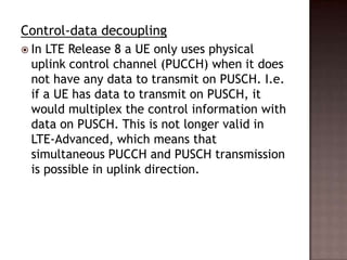 Control-data decoupling
 In LTE Release 8 a UE only uses physical
  uplink control channel (PUCCH) when it does
  not have any data to transmit on PUSCH. I.e.
  if a UE has data to transmit on PUSCH, it
  would multiplex the control information with
  data on PUSCH. This is not longer valid in
  LTE-Advanced, which means that
  simultaneous PUCCH and PUSCH transmission
  is possible in uplink direction.
 