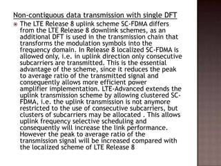 Non-contiguous data transmission with single DFT
   The LTE Release 8 uplink scheme SC-FDMA differs
    from the LTE Release 8 downlink schemes, as an
    additional DFT is used in the transmission chain that
    transforms the modulation symbols into the
    frequency domain. In Release 8 localized SC-FDMA is
    allowed only, i.e. in uplink direction only consecutive
    subcarriers are transmitted. This is the essential
    advantage of the scheme, since it reduces the peak
    to average ratio of the transmitted signal and
    consequently allows more efficient power
    amplifier implementation. LTE-Advanced extends the
    uplink transmission scheme by allowing clustered SC-
    FDMA, i.e. the uplink transmission is not anymore
    restricted to the use of consecutive subcarriers, but
    clusters of subcarriers may be allocated . This allows
    uplink frequency selective scheduling and
    consequently will increase the link performance.
    However the peak to average ratio of the
    transmission signal will be increased compared with
    the localized scheme of LTE Release 8
 