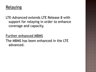 Relaying

LTE-Advanced extends LTE Release 8 with
  support for relaying in order to enhance
  coverage and capacity.

Further enhanced MBMS
The MBMS has been enhanced in the LTE
  advanced.
 