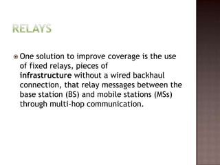  One solution to improve coverage is the use
 of fixed relays, pieces of
 infrastructure without a wired backhaul
 connection, that relay messages between the
 base station (BS) and mobile stations (MSs)
 through multi-hop communication.
 