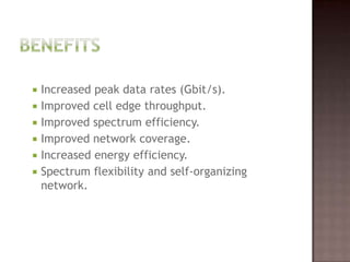  Increased peak data rates (Gbit/s).
 Improved cell edge throughput.
 Improved spectrum efficiency.
 Improved network coverage.
 Increased energy efficiency.
 Spectrum flexibility and self-organizing
  network.
 