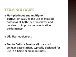  Multiple-inputand multiple-
 output, or MIMO is the use of multiple
 antennas at both the transmitter and
 receiver to improve communication
 performance.

 UE:   User equipment

 Femto  Cells: a femto cell is a small
 cellular base station, typically designed for
 use in a home or small business.
 