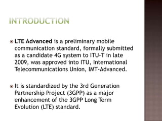  LTE Advanced is a preliminary mobile
  communication standard, formally submitted
  as a candidate 4G system to ITU-T in late
  2009, was approved into ITU, International
  Telecommunications Union, IMT-Advanced.

 Itis standardized by the 3rd Generation
  Partnership Project (3GPP) as a major
  enhancement of the 3GPP Long Term
  Evolution (LTE) standard.
 
