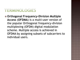  Orthogonal  Frequency-Division Multiple
 Access (OFDMA) is a multi-user version of
 the popular Orthogonal frequency-division
 multiplexing (OFDM) digital modulation
 scheme. Multiple access is achieved in
 OFDMA by assigning subsets of subcarriers to
 individual users.
 