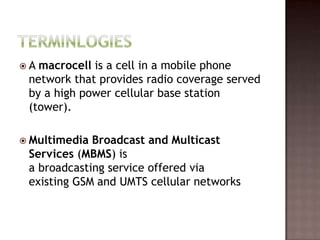 A macrocell is a cell in a mobile phone
 network that provides radio coverage served
 by a high power cellular base station
 (tower).

 Multimedia Broadcast and Multicast
 Services (MBMS) is
 a broadcasting service offered via
 existing GSM and UMTS cellular networks
 