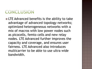  LTEAdvanced benefits is the ability to take
 advantage of advanced topology networks;
 optimized heterogeneous networks with a
 mix of macros with low power nodes such
 as picocells, femto cells and new relay
 nodes. LTE Advanced further improves the
 capacity and coverage, and ensures user
 fairness. LTE Advanced also introduces
 multicarrier to be able to use ultra wide
 bandwidth.
 