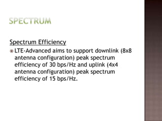 Spectrum Efficiency
 LTE-Advanced  aims to support downlink (8x8
 antenna configuration) peak spectrum
 efficiency of 30 bps/Hz and uplink (4x4
 antenna configuration) peak spectrum
 efficiency of 15 bps/Hz.
 