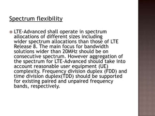 Spectrum flexibility

   LTE-Advanced shall operate in spectrum
    allocations of different sizes including
    wider spectrum allocations than those of LTE
    Release 8. The main focus for bandwidth
    solutions wider than 20MHz should be on
    consecutive spectrum. However aggregation of
    the spectrum for LTE-Advanced should take into
    account reasonable user equipment (UE)
    complexity. Frequency division duplex (FDD) and
    time division duplex(TDD) should be supported
    for existing paired and unpaired frequency
    bands, respectively.
 