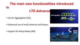 • Carrier Aggregation (CA).
• Enhanced use of multi-antenna techniques.
• Support for Relay Nodes (RN).
The main new functionalities introduced in
LTE-Advanced
 